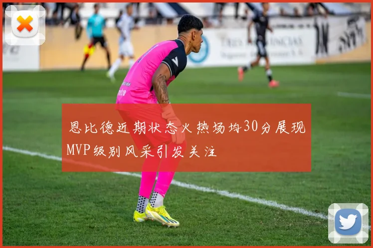 恩比德近期状态火热场均30分展现MVP级别风采引发关注