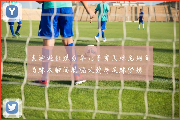 麦迪逊社媒分享儿子穿贝林厄姆皇马球衣瞬间展现父爱与足球梦想