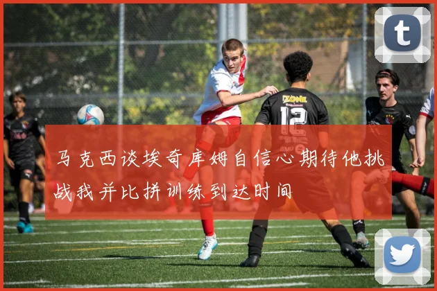 马克西谈埃奇库姆自信心期待他挑战我并比拼训练到达时间