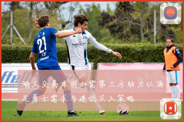 湖人交易库明加需第三方助力以满足勇士需求与逢低买入策略