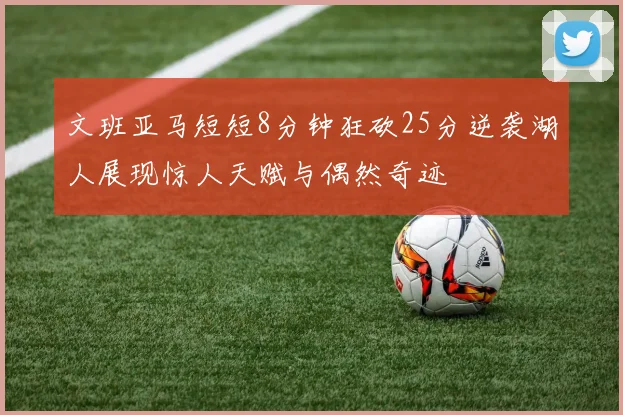 文班亚马短短8分钟狂砍25分逆袭湖人展现惊人天赋与偶然奇迹