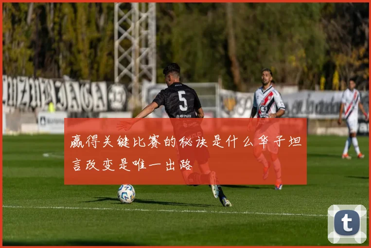 赢得关键比赛的秘诀是什么华子坦言改变是唯一出路