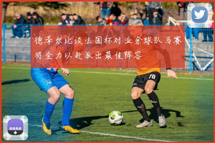 德泽尔比谈法国杯对业余球队马赛将全力以赴派出最佳阵容