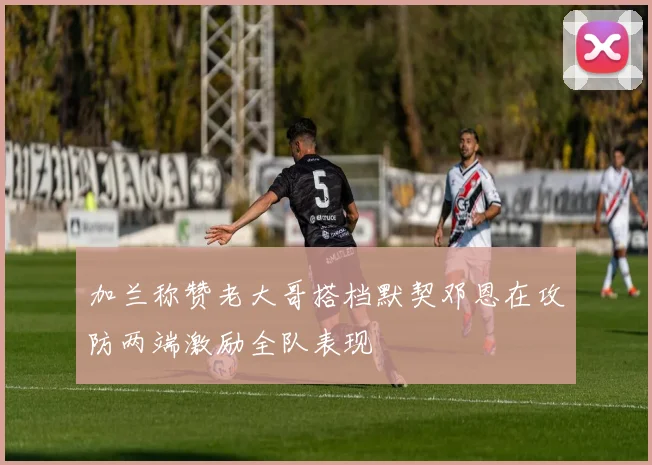 加兰称赞老大哥搭档默契邓恩在攻防两端激励全队表现