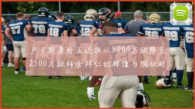 卢卡斯身价五连跌从8000万欧降至2500万欧转会拜仁的辉煌与现状对比