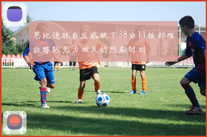 恩比德独自发威砍下38分11板却难救球队无力回天的悲剧时刻