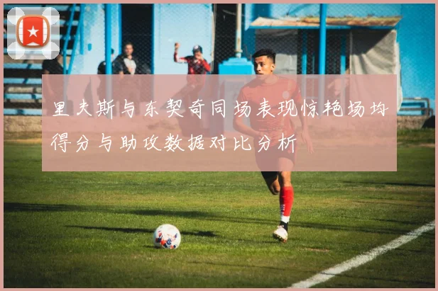 里夫斯与东契奇同场表现惊艳场均得分与助攻数据对比分析