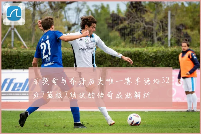 东契奇与乔丹历史唯一赛季场均32分7篮板7助攻的传奇成就解析
