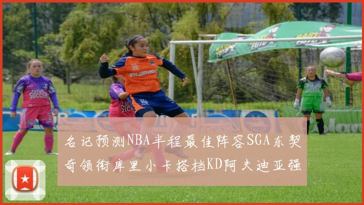 名记预测NBA半程最佳阵容SGA东契奇领衔库里小卡搭档KD阿夫迪亚强势入选