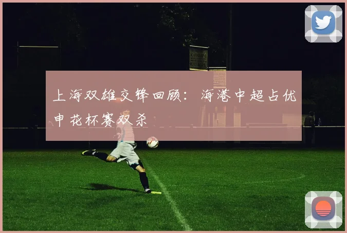 上海双雄交锋回顾：海港中超占优申花杯赛双杀