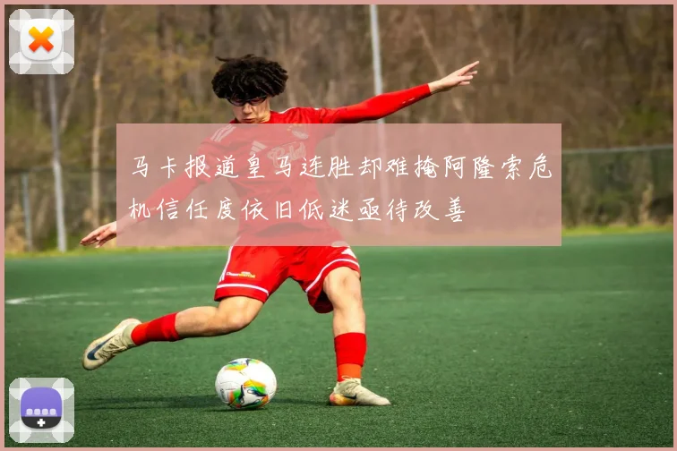 马卡报道皇马连胜却难掩阿隆索危机信任度依旧低迷亟待改善