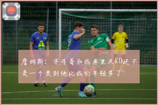 詹姆斯：字母哥和我库里及KD还不是一个类别他比我们年轻多了