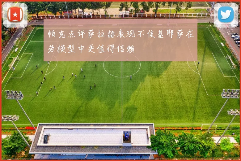 帕克点评萨拉赫表现不佳基耶萨在劳模型中更值得信赖