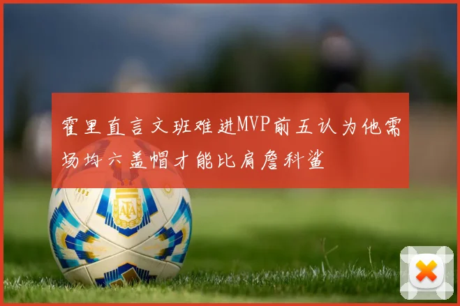 霍里直言文班难进MVP前五认为他需场均六盖帽才能比肩詹科鲨