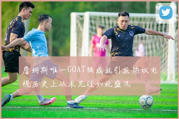 詹姆斯唯一GOAT级成就引发热议电视历史上从未见过如此盛况