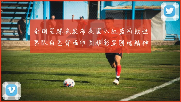 全明星球衣发布美国队红蓝两款世界队白色背面印国旗彰显团结精神