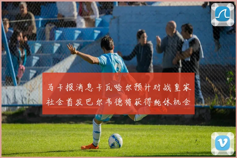 马卡报消息卡瓦哈尔预计对战皇家社会首发巴尔韦德将获得轮休机会