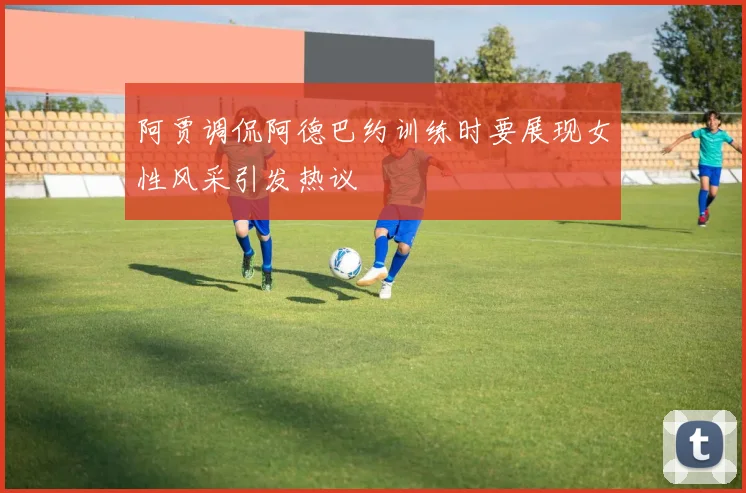 阿贾调侃阿德巴约训练时要展现女性风采引发热议