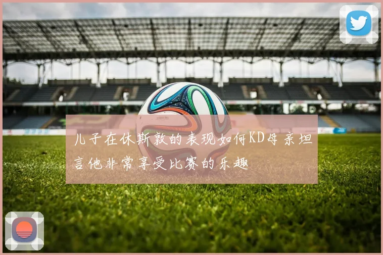 儿子在休斯敦的表现如何KD母亲坦言他非常享受比赛的乐趣
