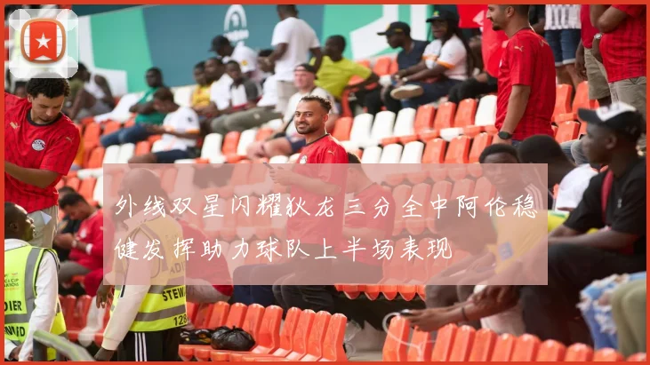 外线双星闪耀狄龙三分全中阿伦稳健发挥助力球队上半场表现