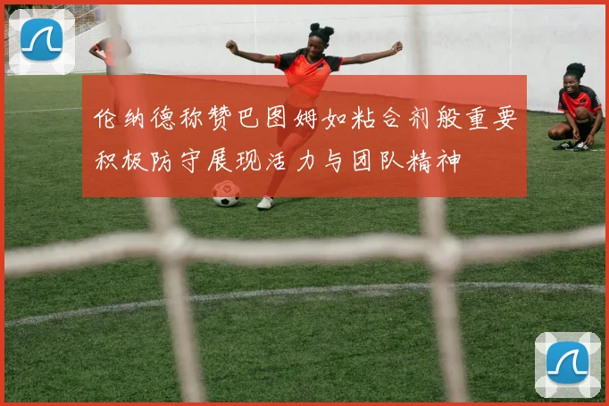 伦纳德称赞巴图姆如粘合剂般重要积极防守展现活力与团队精神