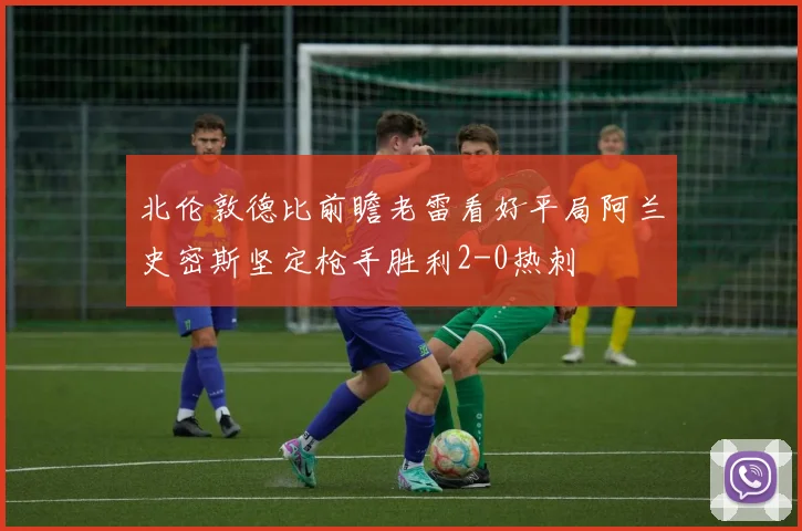 北伦敦德比前瞻老雷看好平局阿兰史密斯坚定枪手胜利2-0热刺