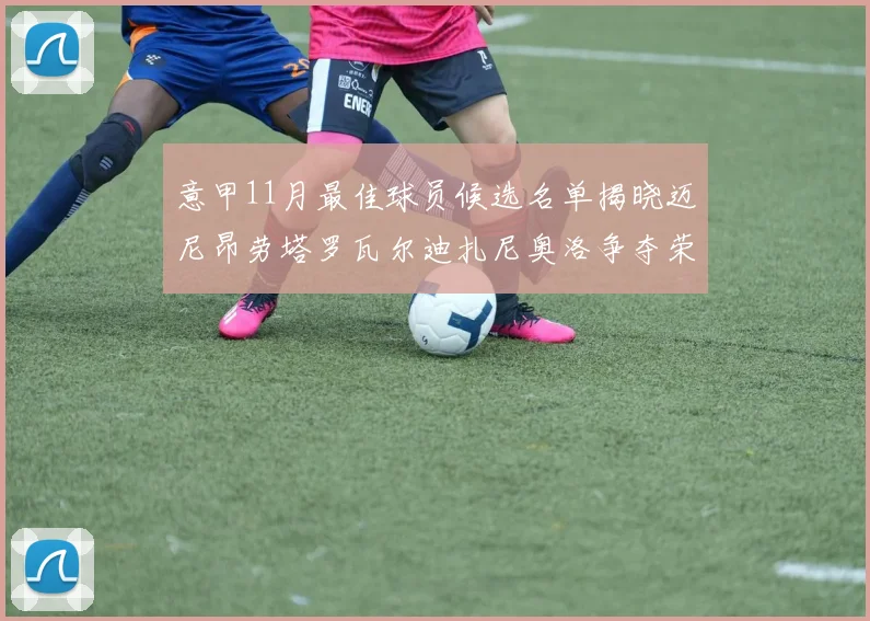 意甲11月最佳球员候选名单揭晓迈尼昂劳塔罗瓦尔迪扎尼奥洛争夺荣誉