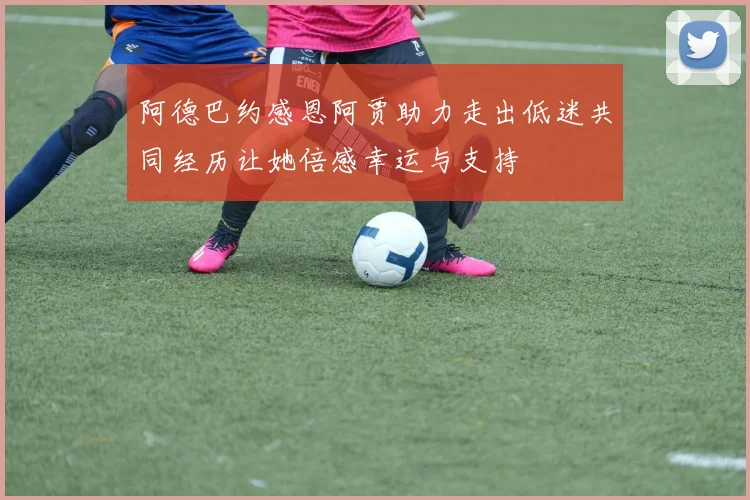 阿德巴约感恩阿贾助力走出低迷共同经历让她倍感幸运与支持