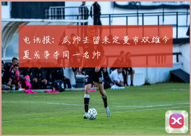 电讯报：瓜帅去留未定曼市双雄今夏或争夺同一名帅