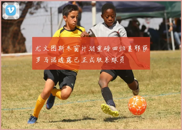 尤文图斯冬窗计划重磅回归基耶萨罗马诺透露已正式联系球员