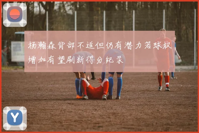 杨瀚森背部不适但仍有潜力若球权增加有望刷新得分纪录