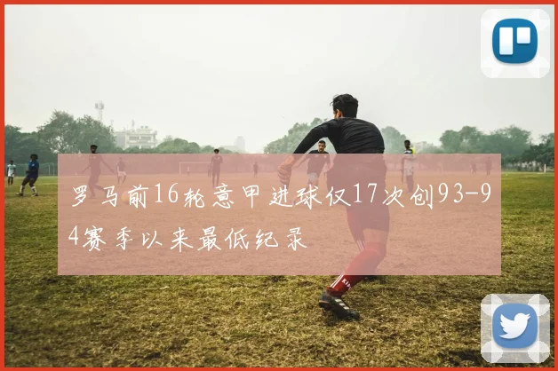 罗马前16轮意甲进球仅17次创93-94赛季以来最低纪录