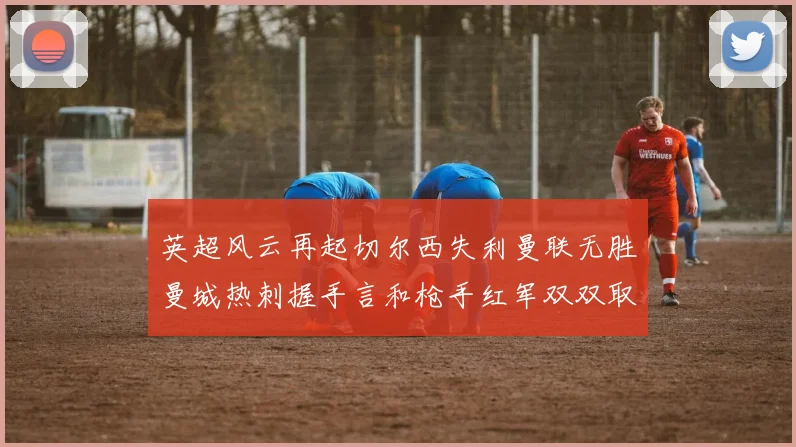 英超风云再起切尔西失利曼联无胜曼城热刺握手言和枪手红军双双取胜