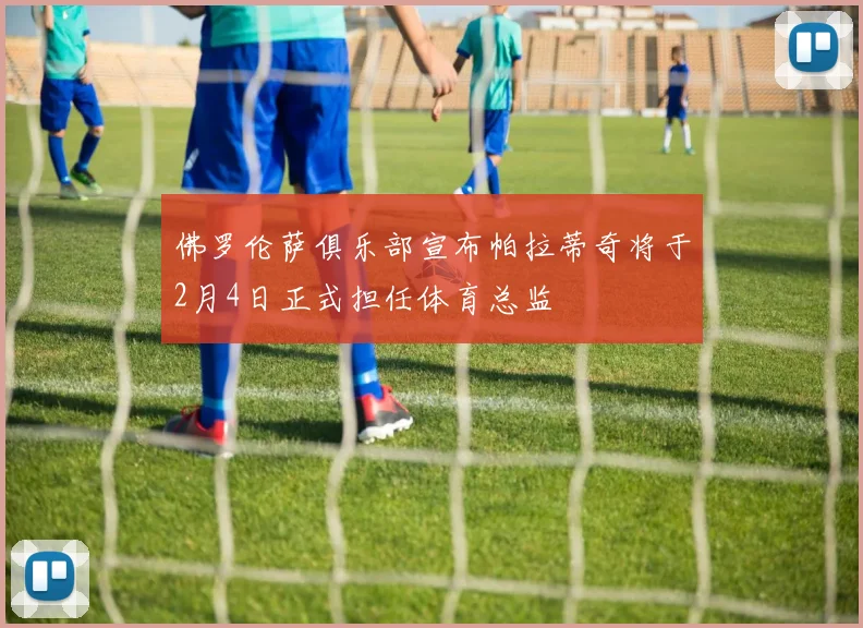 佛罗伦萨俱乐部宣布帕拉蒂奇将于2月4日正式担任体育总监