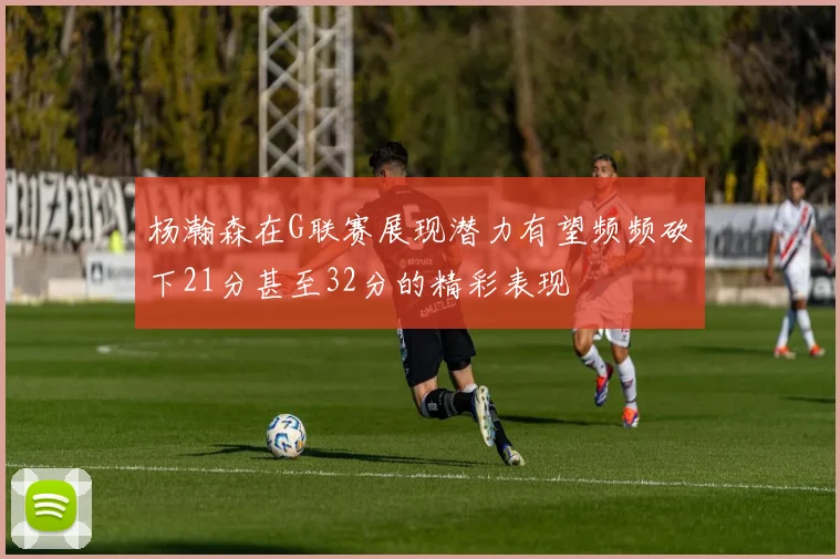 杨瀚森在G联赛展现潜力有望频频砍下21分甚至32分的精彩表现