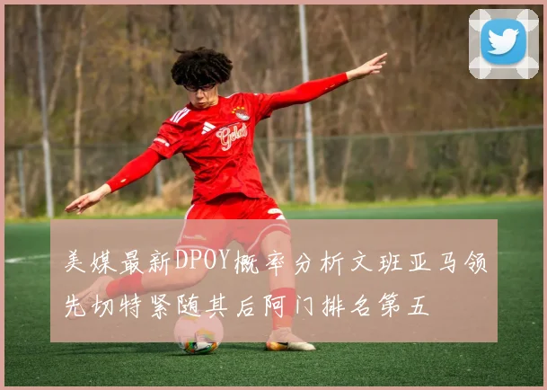 美媒最新DPOY概率分析文班亚马领先切特紧随其后阿门排名第五