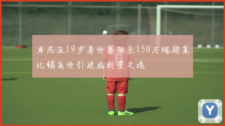 库尼亚19岁身价暴涨至150万瑞超莱比锡高价引进成新星之选