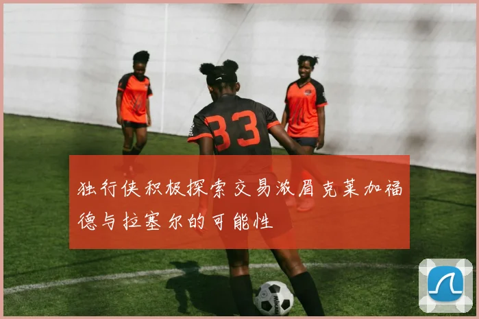 独行侠积极探索交易浓眉克莱加福德与拉塞尔的可能性